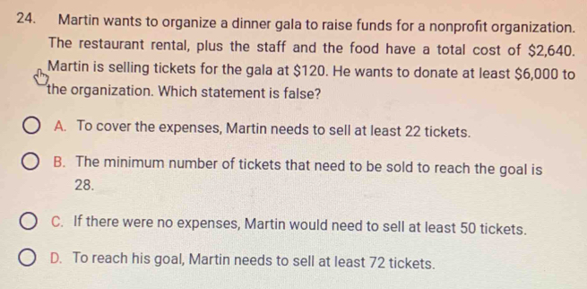 Martin wants to organize a dinner gala to raise funds for a nonprofit organization.
The restaurant rental, plus the staff and the food have a total cost of $2,640.
Martin is selling tickets for the gala at $120. He wants to donate at least $6,000 to
the organization. Which statement is false?
A. To cover the expenses, Martin needs to sell at least 22 tickets.
B. The minimum number of tickets that need to be sold to reach the goal is
28.
C. If there were no expenses, Martin would need to sell at least 50 tickets.
D. To reach his goal, Martin needs to sell at least 72 tickets.