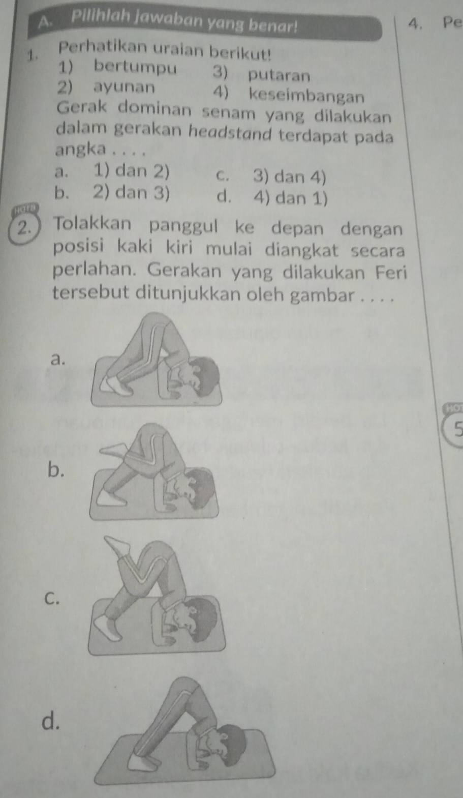 Pilihlah jawaban yang benar! 4. Pe
1. Perhatikan uraian berikut!
1) bertumpu 3) putaran
2) ayunan 4) keseimbangan
Gerak dominan senam yang dilakukan
dalam gerakan headstand terdapat pada
angka . . . .
a. 1) dan 2) c. 3) dan 4)
b. 2) dan 3) d. 4) dan 1)
2.) Tolakkan panggul ke depan dengan
posisi kaki kiri mulai diangkat secara
perlahan. Gerakan yang dilakukan Feri
tersebut ditunjukkan oleh gambar . . . .
a.
HO
5
b.
C.
d.