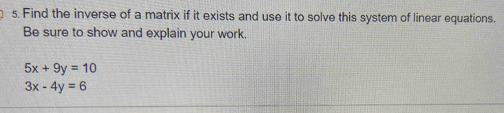 Find the inverse of a matrix if it exists and use it to solve this system of linear equations.
Be sure to show and explain your work.
5x+9y=10
3x-4y=6