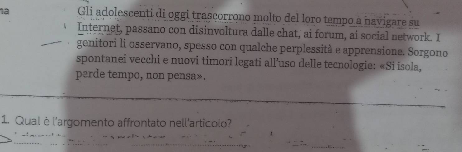 ha 
Gli adolescenti di oggi trascorrono molto del loro tempo a navigare su 
Internet, passano con disinvoltura dalle chat, ai forum, ai social network. I 
genitori li osservano, spesso con qualche perplessità e apprensione. Sorgono 
spontanei vecchi e nuovi timori legati all’uso delle tecnologie: «Si isola, 
perde tempo, non pensa». 
1. Qualè l’argomento affrontato nell’articolo?