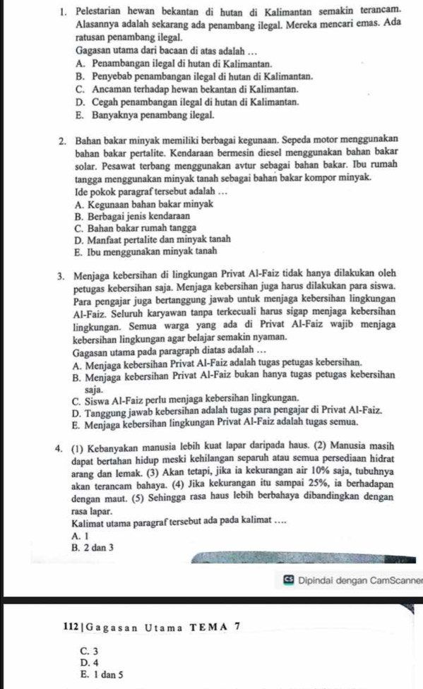 Pelestarian hewan bekantan di hutan di Kalimantan semakin terancam.
Alasannya adalah sekarang ada penambang ilegal. Mereka mencari emas. Ada
ratusan penambang ilegal.
Gagasan utama dari bacaan di atas adalah ….
A. Penambangan ilegaI di hutan di Kalimantan.
B. Penyebab penambangan ilegal di hutan di Kalimantan.
C. Ancaman terhadap hewan bekantan di Kalimantan.
D. Cegah penambangan ilegal di hutan di Kalimantan.
E. Banyaknya penambang ilegal.
2. Bahan bakar minyak memiliki berbagai kegunaan. Sepeda motor menggunakan
bahan bakar pertalite. Kendaraan bermesin diesel menggunakan bahan bakar
solar. Pesawat terbang menggunakan avtur sebagai bahan bakar. Ibu rumah
tangga menggunakan minyak tanah sebagai bahan bakar kompor minyak.
Ide pokok paragraf tersebut adalah …
A. Kegunaan bahan bakar minyak
B. Berbagai jenis kendaraan
C. Bahan bakar rumah tangga
D. Manfaat pertalite dan minyak tanah
E. Ibu menggunakan minyak tanah
3. Menjaga kebersihan di lingkungan Privat Al-Faiz tidak hanya dilakukan oleh
petugas kebersihan saja. Menjaga kebersihan juga harus dilakukan para siswa.
Para pengajar juga bertanggung jawab untuk menjaga kebersihan lingkungan
Al-Faiz. Seluruh karyawan tanpa terkecuali harus sigap menjaga kebersihan
lingkungan. Semua warga yang ada di Privat Al-Faiz wajib menjaga
kebersihan lingkungan agar belajar semakin nyaman.
Gagasan utama pada paragraph diatas adalah …
A. Menjaga kebersihan Privat Al-Faiz adalah tugas petugas kebersihan.
B. Menjaga kebersihan Privat Al-Faiz bukan hanya tugas petugas kebersihan
saja.
C. Siswa Al-Faiz perlu menjaga kebersihan lingkungan.
D. Tanggung jawab kebersihan adalah tugas para pengajar di Privat Al-Faiz.
E. Menjaga kebersihan lingkungan Privat Al-Faiz adalah tugas semua.
4. (1) Kebanyakan manusia lebih kuat lapar daripada haus. (2) Manusia masih
dapat bertahan hidup meski kehilangan separuh atau semua persediaan hidrat
arang dan lemak. (3) Akan tetapi, jika ia kekurangan air 10% saja, tubuhnya
akan terancam bahaya. (4) Jika kekurangan itu sampai 25%, ia berhadapan
dengan maut. (5) Sehingga rasa haus lebih berbahaya dibandingkan dengan
rasa lapar.
Kalimat utama paragraf tersebut ada pada kalimat …
A. 1
B. 2 dan 3
Dipindai dengan CamScanner
112 | G a g a s a n U t a m a T E M A 7
C. 3
D. 4
E. 1 dan 5