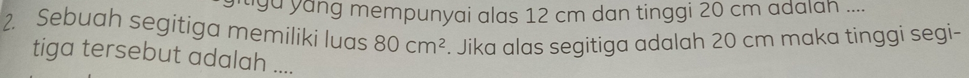 ga yang mempunyai alas 12 cm dan tinggi 20 cm adalan .... 
2. Sebuah segitiga memiliki luas 80cm^2 Jika alas segitiga adalah 20 cm maka tinggi segi- 
tiga tersebut adalah ....