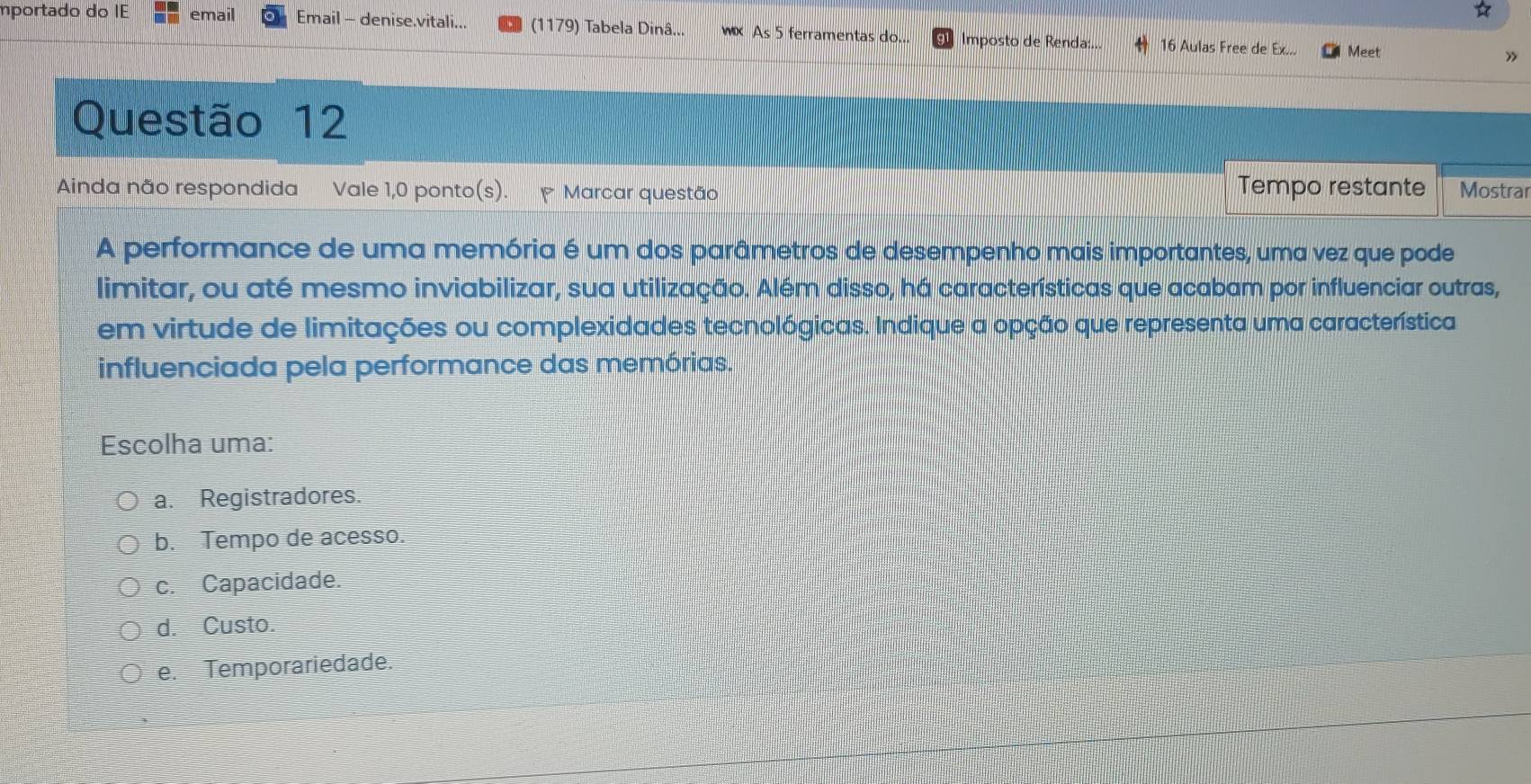 mportado do IE email Email - denise.vitali... (1179) Tabela Dinâ... WDC As 5 ferramentas do... Imposto de Renda:... 16 Aulas Free de Ex... Meet
7
Questão 12
Tempo restante
Ainda não respondida Vale 1,0 ponto(s). Marcar questão Mostrar
A performance de uma memória é um dos parâmetros de desempenho mais importantes, uma vez que pode
limitar, ou até mesmo inviabilizar, sua utilização. Além disso, há características que acabam por influenciar outras,
em virtude de limitações ou complexidades tecnológicas. Indique a opção que representa uma característica
influenciada pela performance das memórias.
Escolha uma:
a. Registradores.
b. Tempo de acesso.
c. Capacidade.
d. Custo.
e. Temporariedade.