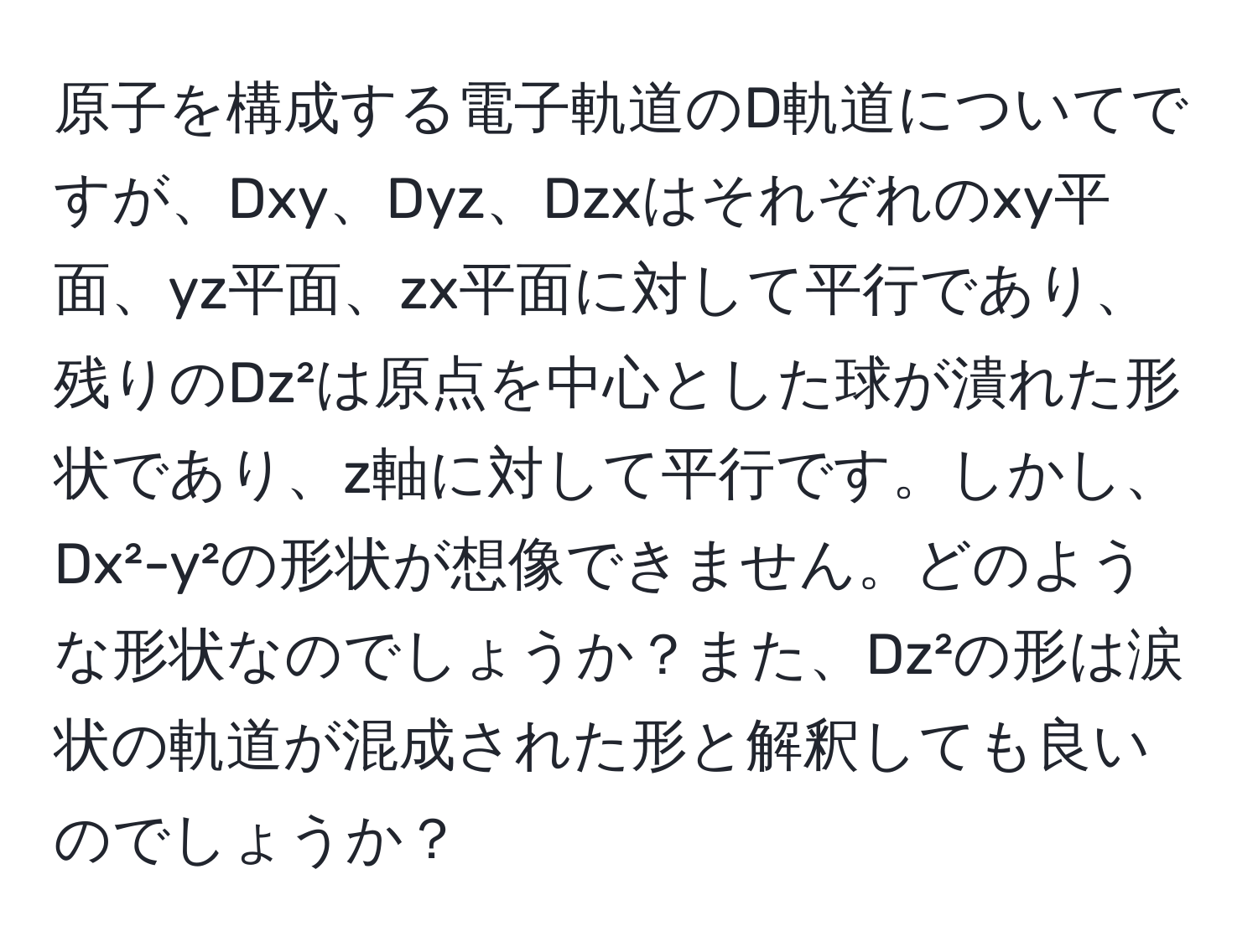 原子を構成する電子軌道のD軌道についてですが、Dxy、Dyz、Dzxはそれぞれのxy平面、yz平面、zx平面に対して平行であり、残りのDz²は原点を中心とした球が潰れた形状であり、z軸に対して平行です。しかし、Dx²-y²の形状が想像できません。どのような形状なのでしょうか？また、Dz²の形は涙状の軌道が混成された形と解釈しても良いのでしょうか？