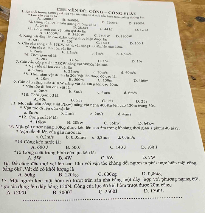 chUYÊN ĐÊ: CôNG - CônG sUát
1. Xe khổi lượng 1200kg cđ ndđ vận tốc tang từ 4 m/s đến 8m/s trên quăng đường 8m.
Lực kéo của xe là : B. 3600N.
A. 1200N.
C. 7200N. D. 1800N.
*2. Công của lực F trên quãng đường đó là :
A. 24 kJ B. 28,8kJ
*3. Công suất của vật trên q/đ đó là: C. 44 kJ D. 12 kJ
A. 21600W B. 3420W C. 7800W
4. Nâng vật 4kg lên cao 0,5m.Công thực hiện được là: D. 1900W
A. 60 J B. 20J C. 140 J
5. Cần cầu công suất 15KW nâng vật nặng1000Kg lên cao 30m. D. 100 J
Vận tốc đi lên của vật là:
a. 2m/s b. 1,5m/s
*6. Thời gian cđ là: c. 3m/s d. 4,5m/s
A. 20s B. 5s
7. Cần cầu công suất 125KW nâng vật 500Kg lên cao. C. 15s D. 10s
Vận tốc đi lên của vật là:
a. 20m/s b. 25m/s c. 30m/s d. 40m/s
*8. Thời gian vật đi lên là 20s Vật lên được độ cao là:
A. 10m B. 500m C. 150m
9. Cần cầu công suất 48KW nâng vật 2400Kg lên cao 50m. D. 100m
Vận tốc đi lên của vật là:
a. 2m/s b. 5m/s
10. Thời gian cđ là: c. 4m/s d. 6m/s
A. 40s B. 55s C. 15s D. 25s
11. Một cần cầu công suất P(kw) nâng vật nặng 400Kg lên cao 120m trong 30s.
Vận tốc đi lên của vật là:
a. 8m/s b. 5m/s c. 2m/s d. 4m/s
12. Công suất P là:
A. 16kw B. 20kw C. 35kw D. 64kw
13. Một gàu nước nặng 10Kg được kéo lên cao 5m trong khoảng thời gian 1 phuùt 40 giây.
* Vận tốc đi lên của gàu nước là:
a. 0,2m/s b. 0,05m/s c. 0,3m/s d. 0,4m/s
*14 Công kéo nước là:
A. 600 J B. 500J C. 140 J D. 100 J
*15 Công suất trung bình của lực kéo là:
A. 5W B. 4W C. 6W D. 7W
16. Để nâng đều một vật lên cao 10m với vận tốc không đổi ngươi ta phải thực hiên một công
bằng 6kJ .Vật đó có khối lượng là
A. 60kg B. 120kg. C. 600kg D. 0,06kg
17. Một người kéo một hòm gỗ trượt trên sàn nhà bằng một dây hợp với phương ngang 60^0.
Lực tác dụng lên dây bằng 150N. Công của lực đó khi hòm trượt được 20m bằng:
A. 1200J. B. 3000J C. 2500J. D. 1500J.