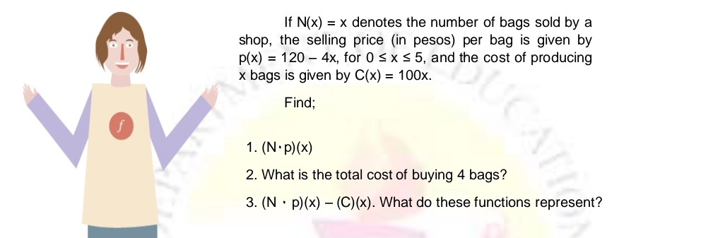 If N(x)=x denotes the number of bags sold by a 
shop, the selling price (in pesos) per bag is given by
p(x)=120-4x , for 0≤ x≤ 5 i, and the cost of producing
x bags is given by C(x)=100x. 
Find; 
f 
1. (N· p)(x)
2. What is the total cost of buying 4 bags? 
3. (N· p)(x)-(C)(x). What do these functions represent?