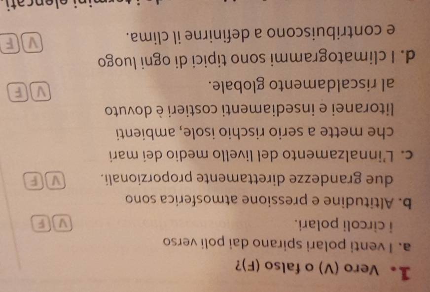 1。 Vero (V) o falso (F)?
a. I venti polari spirano dai poli verso
i circoli polari. V F
b. Altitudine e pressione atmosferica sono
due grandezze direttamente proporzionali. MF
c. L’innalzamento del livello medio dei mari
che mette a serio rischio isole, ambienti
litoranei e insediamenti costieri è dovuto
al riscaldamento globale. v][ F
d. I climatogrammi sono tipici di ogni luogo
e contribuiscono a definirne il clima.
v F