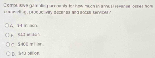 Compulsive gambling accounts for how much in annual revenue losses from
counseling, productivity declines and social services?
A. $4 million.
B. $40 million.
C $400 million
D. $40 billion.