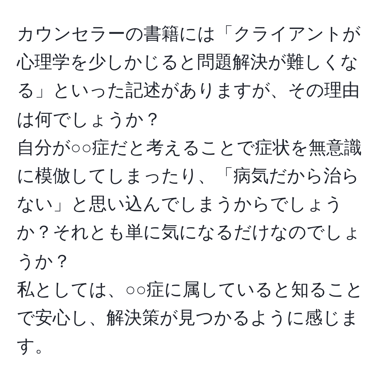 カウンセラーの書籍には「クライアントが心理学を少しかじると問題解決が難しくなる」といった記述がありますが、その理由は何でしょうか？  
自分が○○症だと考えることで症状を無意識に模倣してしまったり、「病気だから治らない」と思い込んでしまうからでしょうか？それとも単に気になるだけなのでしょうか？  
私としては、○○症に属していると知ることで安心し、解決策が見つかるように感じます。