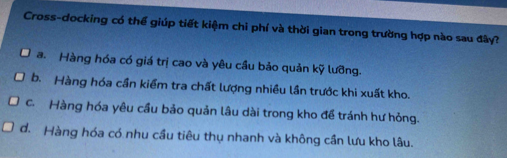 Cross-docking có thể giúp tiết kiệm chi phí và thời gian trong trường hợp nào sau đây?
a. Hàng hóa có giá trị cao và yêu cầu bảo quản kỹ lưỡng.
b. Hàng hóa cần kiểm tra chất lượng nhiều lần trước khi xuất kho.
c. Hàng hóa yêu cầu bảo quản lâu dài trong kho để tránh hư hỏng.
d. Hàng hóa có nhu cầu tiêu thụ nhanh và không cần lưu kho lâu.