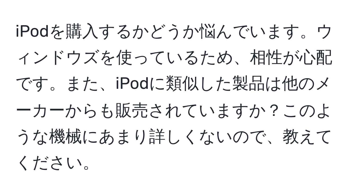 iPodを購入するかどうか悩んでいます。ウィンドウズを使っているため、相性が心配です。また、iPodに類似した製品は他のメーカーからも販売されていますか？このような機械にあまり詳しくないので、教えてください。