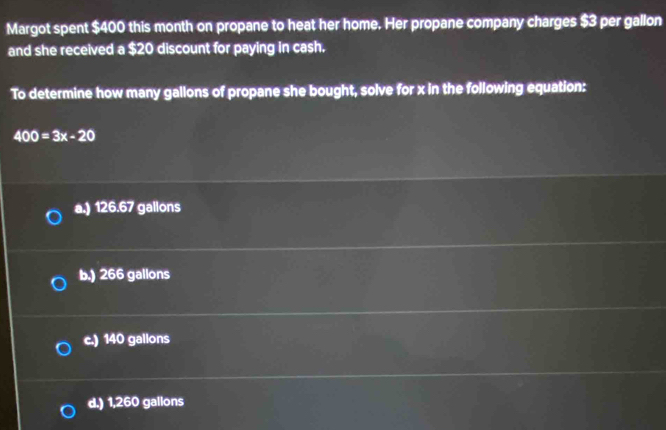 Margot spent $400 this month on propane to heat her home. Her propane company charges $3 per gallon
and she received a $20 discount for paying in cash.
To determine how many gallons of propane she bought, solve for x in the following equation:
400=3x-20
a.) 126.67 gallons
b.) 266 gallons
c.) 140 gallons
d.) 1,260 gallons