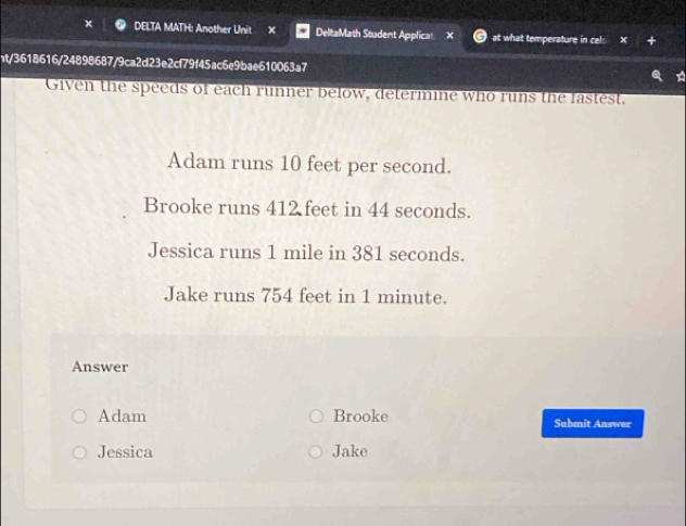 DELTA MATH: Another Unit × DeltaMath Student Applica: at what temperature in cel: 
ht/3618616/24898687/9ca2d23e2cf79f45ac6e9bae610063a7 
Given the speeds of each runner below, determine who runs the fastest. 
Adam runs 10 feet per second. 
Brooke runs 412 feet in 44 seconds. 
Jessica runs 1 mile in 381 seconds. 
Jake runs 754 feet in 1 minute. 
Answer 
Adam Brooke Submit Answer 
Jessica Jake