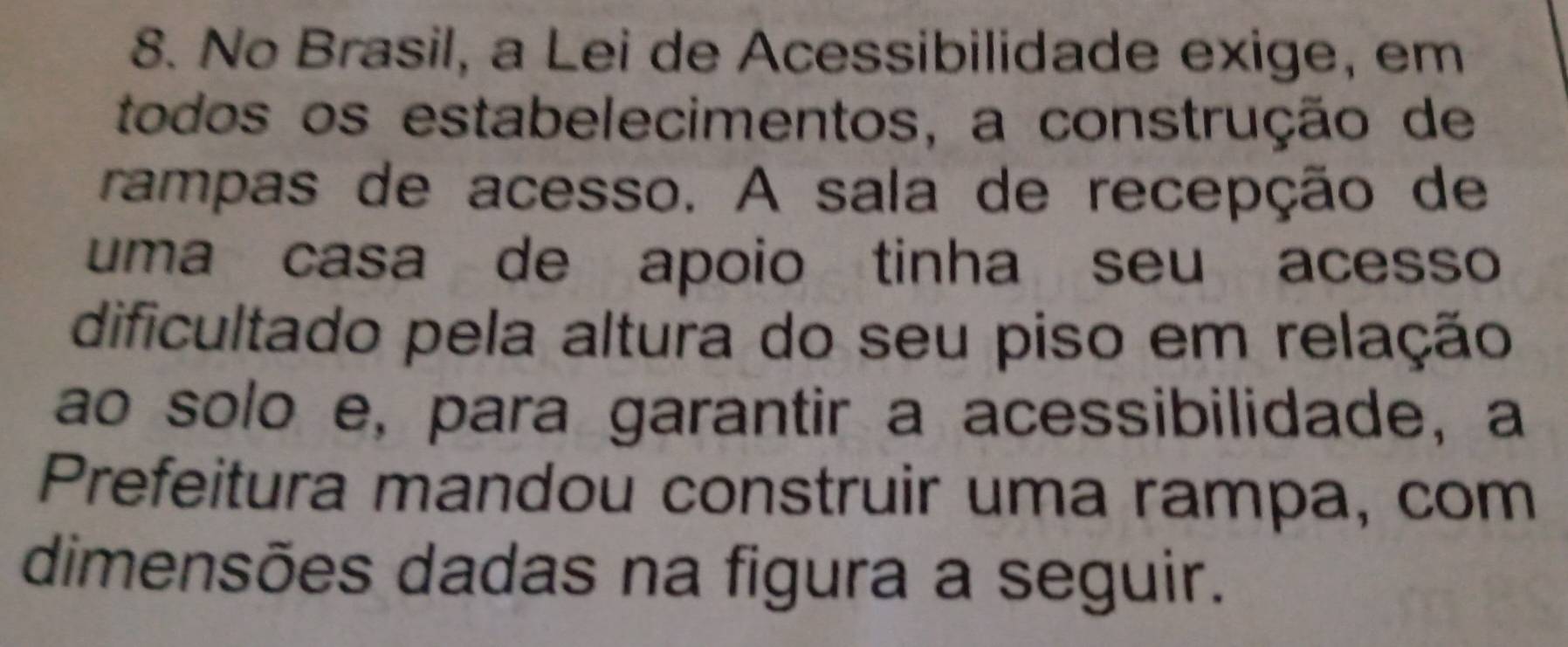 No Brasil, a Lei de Acessibilidade exige, em 
todos os estabelecimentos, a construção de 
rampas de acesso. A sala de recepção de 
uma casa de apoio tinha seu acesso 
dificultado pela altura do seu piso em relação 
ao solo e, para garantir a acessibilidade, a 
Prefeitura mandou construir uma rampa, com 
dimensões dadas na figura a seguir.