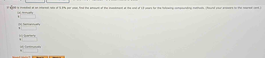 1f $-00 is invested at an interest rate of 5.5% per year, find the amount of the investment at the end of 13 years for the following compounding methods. (Round your answers to the nearest cent.)
(a) Annually
$ □
(b) Semiannually
□
(c) Quarterly
S □
(d) Continuously
$ □
Weod Heln