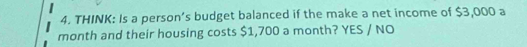 THINK: Is a person’s budget balanced if the make a net income of $3,000 a 
month and their housing costs $1,700 a month? YES / NO