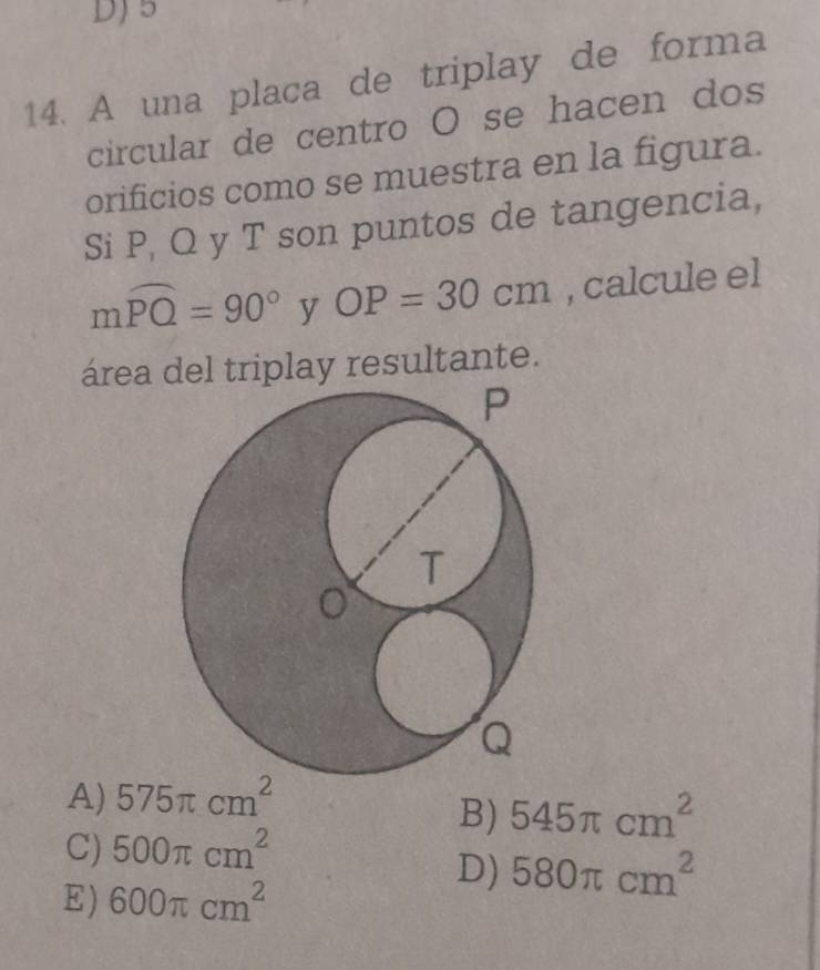 DJ5
14. A una placa de triplay de forma
circular de centro O se hacen dos
orificios como se muestra en la figura.
Si P, Q y T son puntos de tangencia,
mwidehat PQ=90° y OP=30cm , calcule el
área del triplay resultante.
A) 575π cm^2
B) 545π cm^2
C) 500π cm^2
E) 600π cm^2
D) 580π cm^2