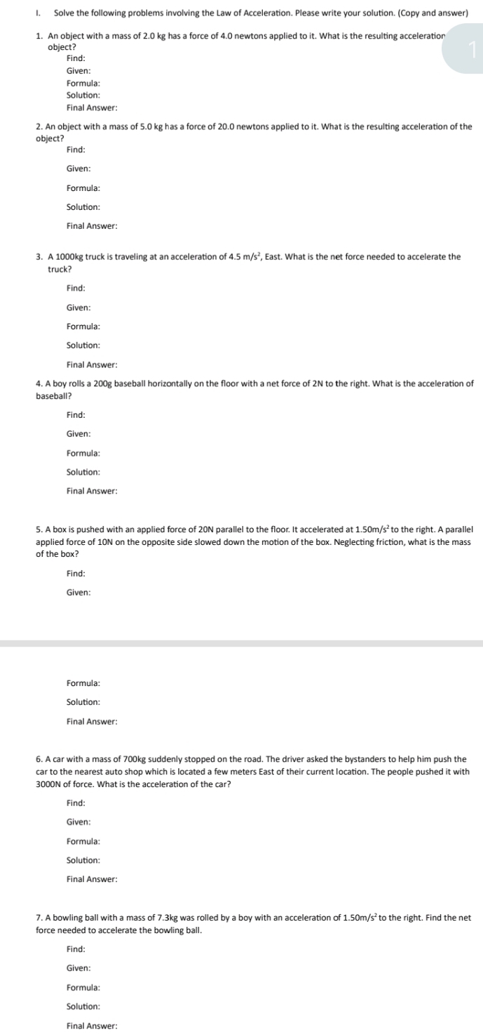 Solve the following problems involving the Law of Acceleration. Please write your solution. (Copy and answer) 
1. An object with a mass of 2.0 kg has a force of 4.0 newtons applied to it. What is the resulting acceleration 
object? 
Find: 
Given: 
Formula: 
Solution: 
Final Answer: 
2. An object with a mass of 5.0 kg has a force of 20.0 newtons applied to it. What is the resulting acceleration of the 
object? 
Find: 
Given: 
Formula: 
Final Answer: 
3. A 1000kg truck is traveling at an acceleration of 4.5m/s^2 , East. What is the net force needed to accelerate the 
truck? 
Find: 
Given: 
Formula: 
Solution: 
Final Answer: 
4. A boy rolls a 200g baseball horizontally on the floor with a net force of 2N to the right. What is the acceleration of 
baseball? 
Find: 
Given: 
Formula: 
Solution: 
Final Answer: 
5. A box is pushed with an applied force of 20N parallel to the floor. It accelerated at 1.50m/s² to the right. A parallel 
applied force of 10N on the opposite side slowed down the motion of the box. Neglecting friction, what is the mass 
of the box? 
Find: 
Given: 
Formula: 
Solution: 
Final Answer: 
6. A car with a mass of 700kg suddenly stopped on the road. The driver asked the bystanders to help him push the 
car to the nearest auto shop which is located a few meters East of their current location. The people pushed it with
3000N of force. What is the acceleration of the car? 
Find: 
Given: 
Formula: 
Solution 
Final Answer: 
7. A bowling ball with a mass of 7.3kg was rolled by a boy with an acceleration of 1.50m/s² to the right. Find the net 
force needed to accelerate the bowling ball. 
Find: 
Given: 
Formula: 
Solution: 
Final Answer: