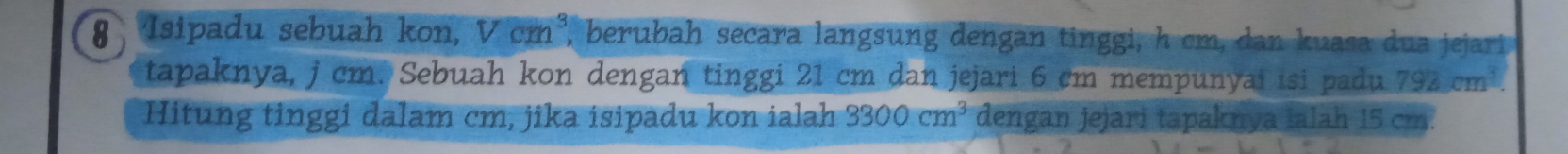 Isipadu sebuah kon, Vcm^3 ' berubah secara langsung dengan ting i h cm an uasa j arr 
tapaknya, j cm. Sebuah kon dengan tinggi 21 cm dan jejari 6 cm mempunyai isi padu 792cm^3. 
Hitung tinggi dalam cm, jika isipadu kon ialah 3300cm^3 dengan jejari tapaknya Ialah 15 cm.