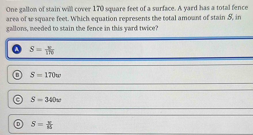 One gallon of stain will cover 170 square feet of a surface. A yard has a total fence
area of w square feet. Which equation represents the total amount of stain S, in
gallons, needed to stain the fence in this yard twice?
a S= w/170 
S=170w
C S=340w
D S= w/85 