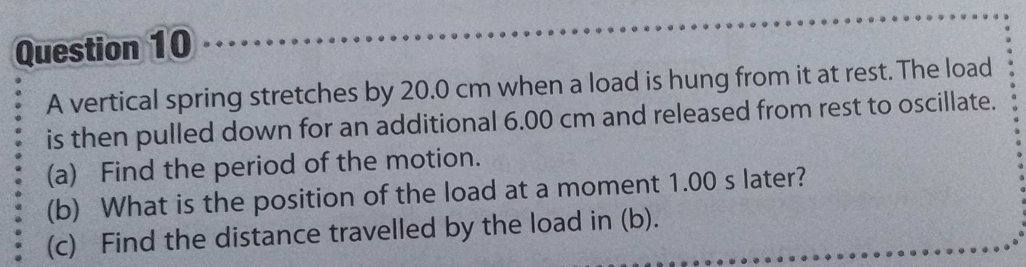 A vertical spring stretches by 20.0 cm when a load is hung from it at rest. The load 
is then pulled down for an additional 6.00 cm and released from rest to oscillate. 
(a) Find the period of the motion. 
(b) What is the position of the load at a moment 1.00 s later? 
(c) Find the distance travelled by the load in (b).