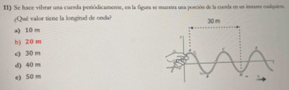 Se hace vibrar una cuerda periódicamente, en la figura se muestra una porción de la coesda en un instante cuslquiers.
¿Qué valor tiene la longitud de onda?
a) 10 m
b) 20 m
c) 30 m
d) 40 m
e) 50 m