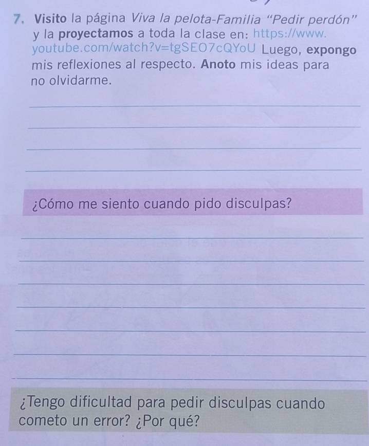 Visito la página Viva la pelota-Familia “Pedir perdón” 
y la proyectamos a toda la clase en: https://www. 
youtube.com/watch? V= tgSEO7cQYoU Luego, expongo 
mis reflexiones al respecto. Anoto mis ideas para 
no olvidarme. 
_ 
_ 
_ 
_ 
¿Cómo me siento cuando pido disculpas? 
_ 
_ 
_ 
_ 
_ 
_ 
_ 
¿Tengo dificultad para pedir disculpas cuando 
cometo un error? ¿Por qué?