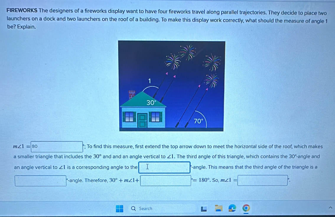 FIREWORKS The designers of a fireworks display want to have four fireworks travel along parallel trajectories. They decide to place two
launchers on a dock and two launchers on the roof of a building. To make this display work correctly, what should the measure of angle 1
be? Explain.
m∠ 1=80 2x-x_1^2(x_2^2)^2 □; To find this measure, first extend the top arrow down to meet the horizontal side of the roof, which makes
a smaller triangle that includes the 30° and and an angle vertical to ∠ 1. The third angle of this triangle, which contains the 30° -angle and
an angle vertical to ∠ 1 is a corresponding angle to the □ -angle. This means that the third angle of the triangle is a
□° -angle. Therefore, 30°+m∠ 1+□°=180°.So,m∠ 1=□°.
Search