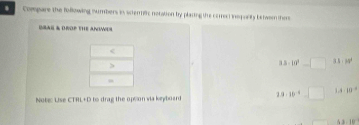 Compare the following numbers in scientific notation by placing the correct inequality between themn 
BRAG & DROP THE ANSWER 
< 
>
3.3* 10^9=□ 3.5* 10^4
, 
Note: Use CTRL+D to drag the option via keyboard
2.9· 10^(-6)=□ 1.4* 10^(-8)
6.3 - 10