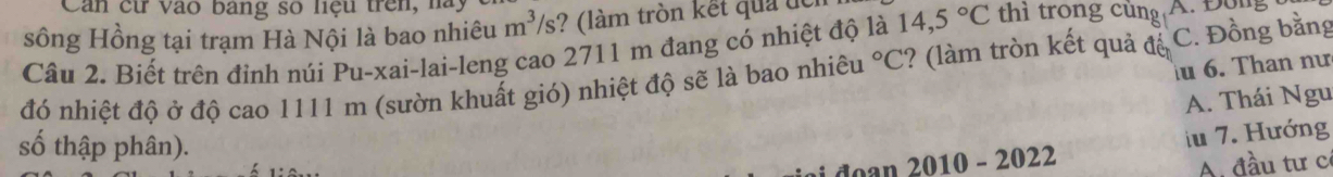 Can cử vào bang số liệu trên, hà,
sông Hồng tại trạm Hà Nội là bao nhiêu m^3/s ? (làm tròn kết quả đc
Câu 2. Biết trên đỉnh núi Pu-xai-lai-leng cao 2711 m đang có nhiệt độ là 14,5°C thì trong cùng A. Đong
u 6. Than nư
đó nhiệt độ ở độ cao 1111 m (sườn khuất gió) nhiệt độ sẽ là bao nhiêu°C :? (làm tròn kết quả đế C. Đồng bằng
A. Thái Ngu
số thập phân).
doan 2010 - 2022 iu 7. Hướng
A. đầu tư cơ