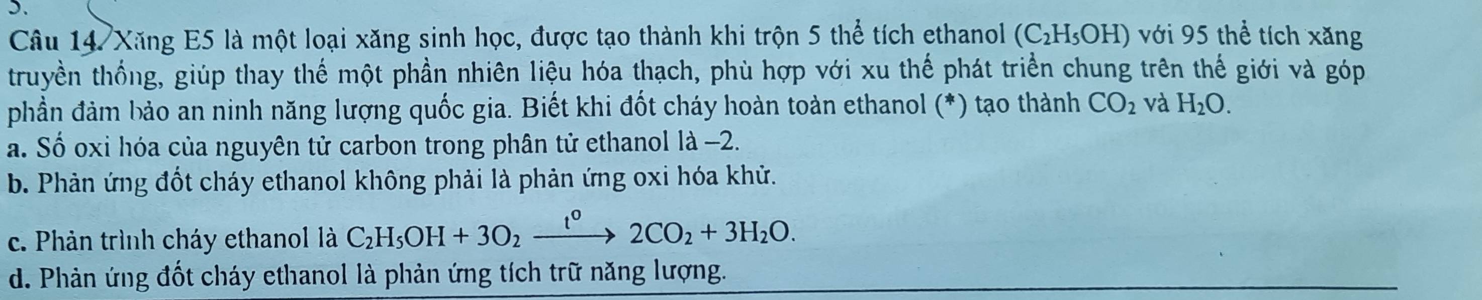 Xăng E5 là một loại xăng sinh học, được tạo thành khi trộn 5 thể tích ethanol (C_2H_5OH) với 95 thể tích xăng
truyền thống, giúp thay thế một phần nhiên liệu hóa thạch, phù hợp với xu thế phát triển chung trên thế giới và góp
phần đảm bảo an ninh năng lượng quốc gia. Biết khi đốt cháy hoàn toàn ethanol (*) tạo thành CO_2 và H_2O.
a. Số oxi hóa của nguyên tử carbon trong phân tử ethanol là −2.
b. Phản ứng đốt cháy ethanol không phải là phản ứng oxi hóa khử.
c. Phản trình cháy ethanol là C_2H_5OH+3O_2xrightarrow t°2CO_2+3H_2O.
d. Phản ứng đốt cháy ethanol là phản ứng tích trữ năng lượng.