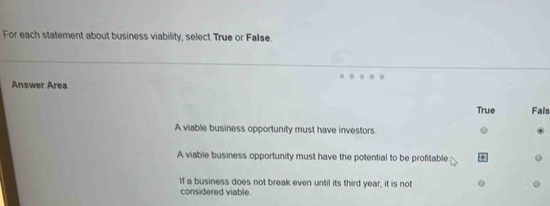 For each statement about business viability, select True or FaIse.
Answer Area
True Fals
A viable business opportunity must have investors.
A viable business opportunity must have the potential to be profitable.
If a business does not break even until its third year, it is not
considered viable.