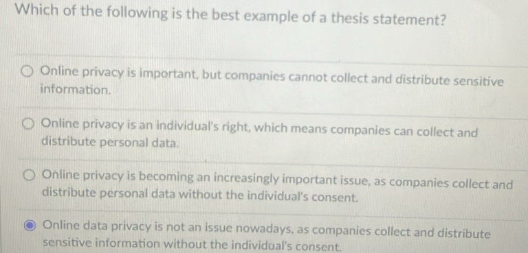 Which of the following is the best example of a thesis statement?
Online privacy is important, but companies cannot collect and distribute sensitive
information.
Online privacy is an individual's right, which means companies can collect and
distribute personal data.
Online privacy is becoming an increasingly important issue, as companies collect and
distribute personal data without the individual's consent.
Online data privacy is not an issue nowadays, as companies collect and distribute
sensitive information without the individual's consent.