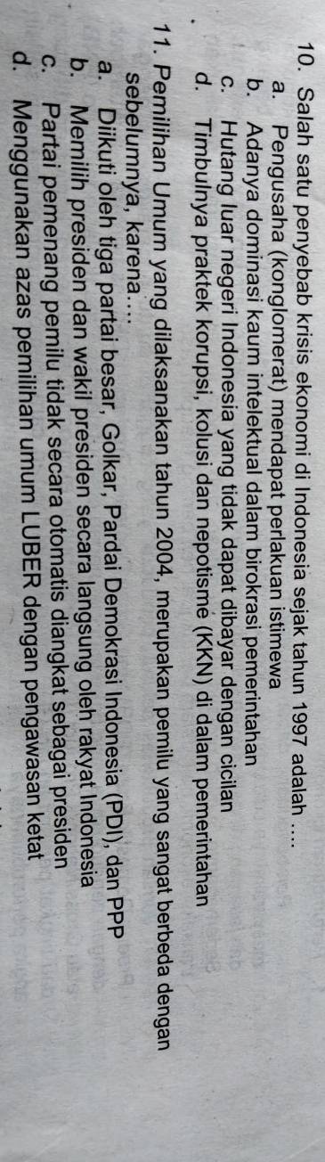 Salah satu penyebab krisis ekonomi di Indonesia sejak tahun 1997 adalah ....
a. Pengusaha (konglomerat) mendapat perlakuan istimewa
b. Adanya dominasi kaum intelektual dalam birokrasi pemerintahan
c. Hutang luar negeri Indonesia yang tidak dapat dibayar dengan cicilan
d. Timbulnya praktek korupsi, kolusi dan nepotisme (KKN) di dalam pemerintahan
11. Pemilihan Umum yang dilaksanakan tahun 2004, merupakan pemilu yang sangat berbeda dengan
sebelumnya, karena....
a. Diikuti oleh tiga partai besar, Golkar, Pardai Demokrasi Indonesia (PDI), dan PPP
b. Memilih presiden dan wakil presiden secara langsung oleh rakyat Indonesia
c. Partai pemenang pemilu tidak secara otomatis diangkat sebagai presiden
d. Menggunakan azas pemilihan umum LUBER dengan pengawasan ketat