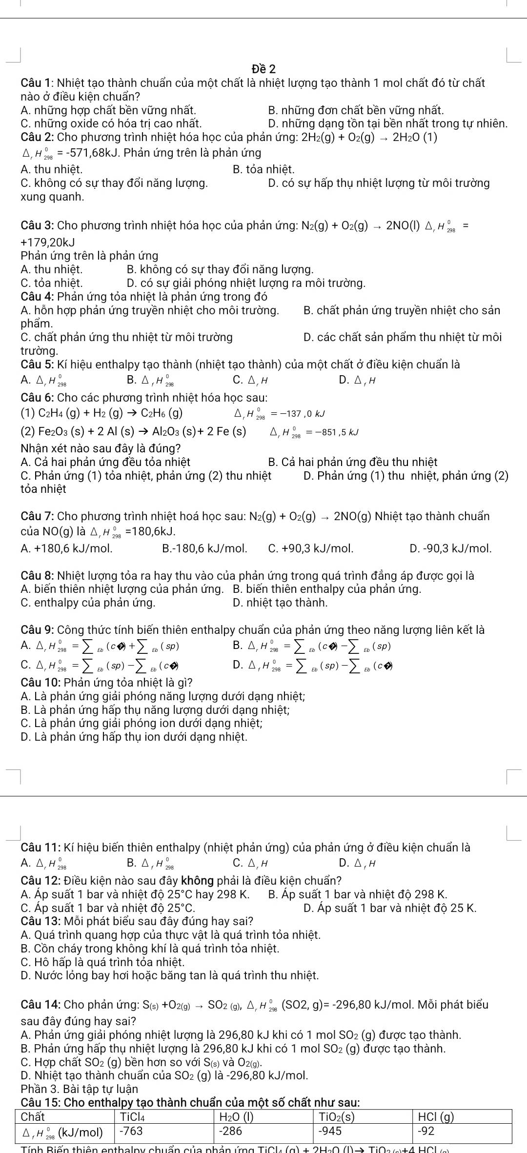 Đề 2
Câu 1: Nhiệt tạo thành chuẩn của một chất là nhiệt lượng tạo thành 1 mol chất đó từ chất
nào ở điều kiện chuẩn?
A. những hợp chất bền vững nhất. B. những đơn chất bền vững nhất.
C. những oxide có hóa trị cao nhất. D. những dạng tồn tại bền nhất trong tự nhiên.
Câu 2: Cho phương trình nhiệt hóa học của phản ứng: 2H_2(g)+O_2(g)to 2H_2O(1)
1 △ _rH_(298)°=-571,68kJ 1. Phản ứng trên là phản ứng
A. thu nhiệt. B. tỏa nhiệt.
C. không có sự thay đổi năng lượng. D. có sự hấp thụ nhiệt lượng từ môi trường
xung quanh.
Câu 3: Cho phương trình nhiệt hóa học của phản ứng: N_2(g)+O_2(g)to 2NO(l)△ ,H_(298)°
+179.20k
Phản ứng trên là phản ứng
A. thu nhiệt. B. không có sự thay đổi năng lượng.
C. tỏa nhiệt. D. có sự giải phóng nhiệt lượng ra môi trường.
Câu 4: Phản ứng tỏa nhiệt là phản ứng trong đó
A. hỗn hợp phản ứng truyền nhiệt cho môi trường. B. chất phản ứng truyền nhiệt cho sản
phẩm.
C. chất phản ứng thu nhiệt từ môi trường D. các chất sản phẩm thu nhiệt từ môi
trường.
Câu 5: Kí hiệu enthalpy tạo thành (nhiệt tạo thành) của một chất ở điều kiện chuẩn là
A. △ _rH_(298)^0 △ _fH_(298)° C. △ H D.△,H
B.
Câu 6: Cho các phương trình nhiệt hóa học sau:
(1) C_2H_4(g)+H_2(g)to C_2H_6(g) ^ ,H_(298)^0=-137,0kJ
(2) Fe₂ O_3(s)+2Al(s)to Al_2O_3(s)+2Fe (s) ^ H_(298)^0=-851,5kJ
Nhận xét nào sau đây là đúng?
A. Cả hai phản ứng đều tỏa nhiệt B. Cả hai phản ứng đều thu nhiệt
C. Phản ứng (1) tỏa nhiệt, phản ứng (2) thu nhiệt D. Phản ứng (1) thu nhiệt, phản ứng (2)
tỏa nhiệt
Câu 7: Cho phương trình nhiệt hoá học sau: N_2(g)+O_2(g)to 2NO(g) Nhiệt tạo thành chuẩn
của NO(g) ) là △ ,H_(298)°=180,6kJ.
A.+1 80,6 kJ/mol. B.-180,6 kJ/mol. C. +90,3 kJ/mol. D. -90,3 kJ/mol.
Câu 8: Nhiệt lượng tỏa ra hay thu vào của phản ứng trong quá trình đẳng áp được gọi là
A. biến thiên nhiệt lượng của phản ứng. B. biến thiên enthalpy của phản ứng.
C. enthalpy của phản ứng. D. nhiệt tạo thành.
Câu 9: Công thức tính biến thiên enthalpy chuẩn của phản ứng theo năng lượng liên kết là
A. △ ,H_(298)°=sumlimits _epsilon _0=sumlimits +sumlimits _Eb(sp) B. △ ,H_(298)^0^circ =sumlimits _varepsilon _0)-sumlimits _varepsilon _0(sp)
C. △ H_(298)^0=sumlimits _varepsilon _0(sp)-sumlimits _varepsilon _b(c?) D. △ _fH_(298)°=sumlimits _varepsilon _b(sp)-sumlimits _varepsilon _0(c?)
Câu 10: Phản ứng tỏa nhiệt là gì?
A. Là phản ứng giải phóng năng lượng dưới dạng nhiệt;
B. Là phản ứng hấp thụ năng lượng dưới dạng nhiệt;
C. Là phản ứng giải phóng ion dưới dạng nhiệt;
D. Là phản ứng hấp thụ ion dưới dạng nhiệt.
Câu 11: Kí hiệu biến thiên enthalpy (nhiệt phản ứng) của phản ứng ở điều kiện chuẩn là
A. △ _rH_(298)^0 B. △ _fH_(298)^0 C. △ ,H D.△,H
Câu 12: Điều kiện nào sau đây không phải là điều kiện chuẩn?
A. Áp suất 1 bar và nhiệt độ 25°Cha ay 298 K.  B. Áp suất 1 bar và nhiệt độ 298 K.
C. Áp suất 1 bar và nhiệt ở do 25°C D. Áp suất 1 bar và nhiệt độ 25 K.
Câu 13: Mỗi phát biểu sau đây đúng hay sai?
A. Quá trình quang hợp của thực vật là quá trình tỏa nhiệt.
B. Cồn cháy trong không khí là quá trình tỏa nhiệt.
C. Hô hấp là quá trình tỏa nhiệt.
D. Nước lỏng bay hơi hoặc băng tan là quá trình thu nhiệt.
Câu 14: Cho phản ứng: S_(s)+O_2(g)to SO_2(g),△ _rH_(298)°(SO2,g)=-296,80 kJ/mol. Mỗi phát biểu
sau đây đúng hay sai?
A. Phản ứng giải phóng nhiệt lượng là 296,80 kJ khi có 1 mol SO₂ (g) được tạo thành.
B. Phản ứng hấp thụ nhiệt lượng là 296,80 kJ khi có 1 mol SO₂ (g) được tạo thành.
C. Hợp chất SO₂ (g) bền hơn so với S( s)vee a O2(g).
D. Nhiệt tạo thành chuẩn của SO_2(g) là -296,80 kJ/mol.
Phần 3. Bài tập tự luận
của một số ch