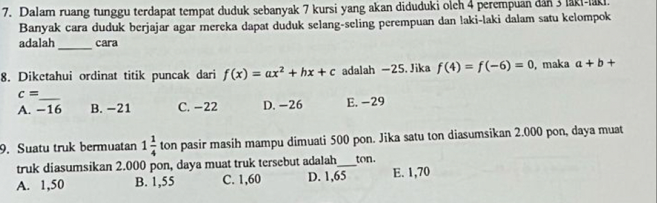 Dalam ruang tunggu terdapat tempat duduk sebanyak 7 kursi yang akan diduduki olch 4 perempuan dan 3 laki-laki.
Banyak cara duduk berjajar agar mereka dapat duduk selang-seling perempuan dan laki-laki dalam satu kelompok
adalah _cara
8. Diketahui ordinat titik puncak dari f(x)=ax^2+bx+c adalah -25. Jika f(4)=f(-6)=0 ,maka a+b+
c= _
A. −16 B. −21 C. −22 D. -26 E. -29
9. Suatu truk bermuatan 1 1/4  ton pasir masih mampu dimuati 500 pon. Jika satu ton diasumsikan 2.000 pon, daya muat
truk diasumsikan 2.000 pon, daya muat truk tersebut adalah_ ton.
A. 1,50 B. 1,55 C. 1,60 D. 1. 65 E. 1,70