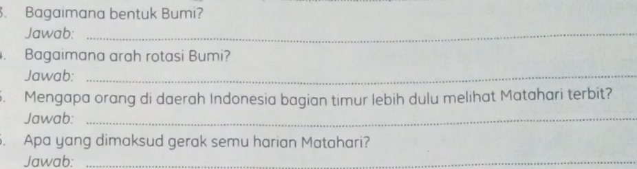 Bagaimana bentuk Bumi? 
Jawab:_ 
. Bagaimana arah rotasi Bumi? 
Jawab:_ 
5. Mengapa orang di daerah Indonesia bagian timur lebih dulu melihat Matahari terbit? 
Jawab:_ 
. Apa yang dimaksud gerak semu harian Matahari? 
Jawab:_