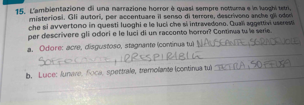 Lambientazione di una narrazione horror è quasi sempre notturna e in luoghi tetri, 
misteriosi. Gli autori, per accentuare il senso di terrore, descrivono anche gli odori 
che si avvertono in questi luoghi e le luci che si intravedono. Quali aggettivi useresti 
per descrivere gli odori e le luci di un racconto horror? Continua tu le serie. 
_ 
a. Odore: acre, disgustoso, stagnante (continua tu)_ 
_ 
b. Luce: lunare, floca, spettrale, tremolante (continua tu)_