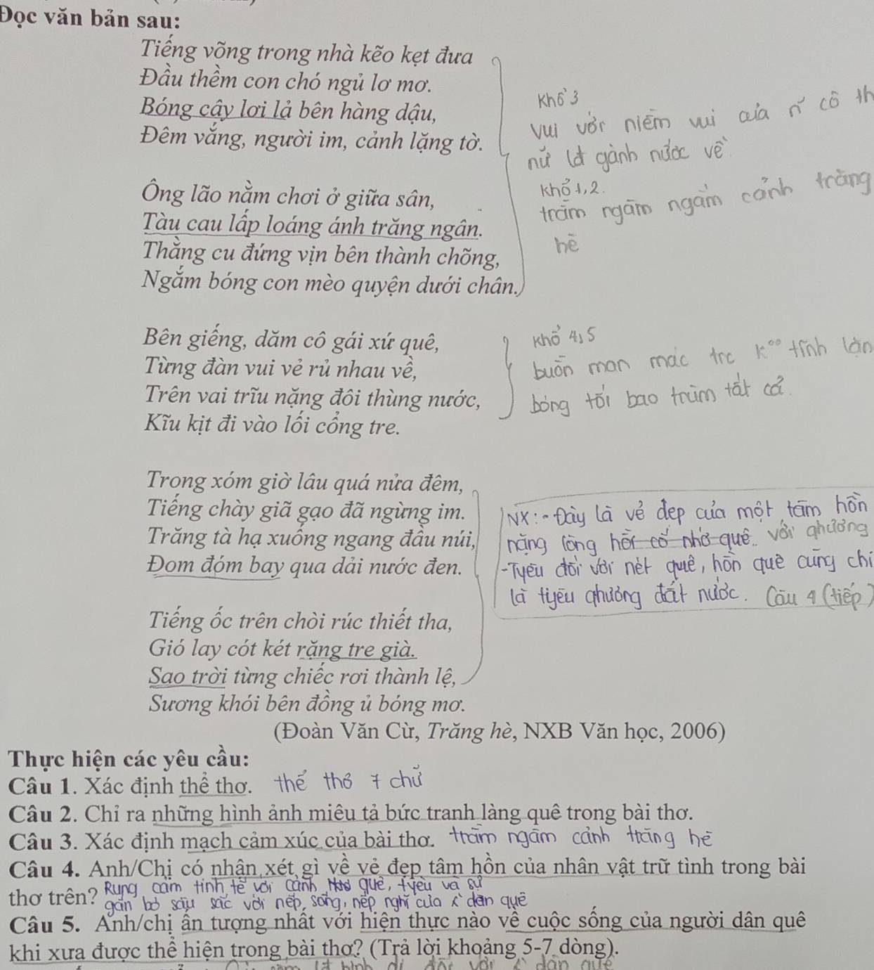 Đọc văn bản sau: 
Tiếng võng trong nhà kẽo kẹt đưa 
Đầu thềm con chó ngủ lơ mơ. 
Bóng cây lơi lả bên hàng dậu, 
Đêm vắng, người im, cảnh lặng tờ. 
Ông lão nằm chơi ở giữa sân, 
Tàu cau lấp loáng ánh trăng ngân. 
Thắng cu đứng vịn bên thành chống, 
Ngăm bóng con mèo quyện dưới chân. 
Bên giếng, dăm cô gái xứ quê, 
Từng đàn vui vẻ rủ nhau về, 
Trên vai trĩu nặng đôi thùng nước, 
Ku kịt đi vào lối cổng tre. 
Trong xóm giờ lâu quá nửa đêm, 
Tiếng chày giã gạo đã ngừng im. 
Trăng tà hạ xuồng ngang đầu núi, 
Đom đóm bay qua dải nước đen. 
Tiếng ốc trên chòi rúc thiết tha, 
Gió lay cót két rặng tre già. 
Sao trời từng chiếc rơi thành lệ, 
Sương khói bên đồng ủ bóng mơ. 
(Đoàn Văn Cù, Trăng hè, NXB Văn học, 2006) 
Thực hiện các yêu cầu: 
Câu 1. Xác định thể thơ. 
Câu 2. Chỉ ra những hình ảnh miêu tả bức tranh làng quê trong bài thơ. 
Câu 3. Xác định mạch cảm xúc của bài thơ. t 
Câu 4. Anh/Chị có nhận xét gì về vẻ đẹp tâm hồn của nhân vật trữ tình trong bài 
thơ trên? 
Câu 5. Ấnh/chị ấn tượng nhất với hiện thực nào về cuộc sông của người dân quê 
khi xưa được thể hiện trong bài thơ? (Trả lời khoảng 5-7 dòng).