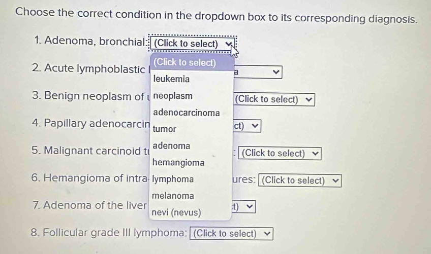 Choose the correct condition in the dropdown box to its corresponding diagnosis. 
1. Adenoma, bronchial: (Click to select) 
2. Acute lymphoblastic (Click to select) 
a 
leukemia 
3. Benign neoplasm of neoplasm (Click to select) 
adenocarcinoma 
4. Papillary adenocarcin tumor ct) 
5. Malignant carcinoid t adenoma (Click to select) 
hemangioma 
6. Hemangioma of intra lymphoma ures: (Click to select) 
melanoma 
7. Adenoma of the liver 
nevi (nevus) 
:t) 
8. Follicular grade III lymphoma: (Click to select)