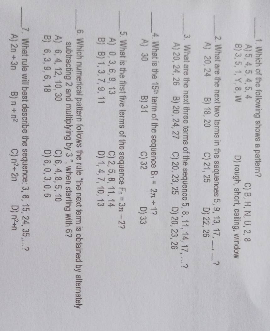 Which of the following shows a pattern?
A) 5, 4, 5, 4, 5, 4 C) B, H, N, U, 2, 8
B) 3, 5, 1, Y, 8, W D) rough, short, ceiling, window
_2. What are the next two terms in the sequences 5, 9, 13, 17, _ -1 _ ?
A) 20, 24 B) 18, 20 C) 21, 25 D) 22, 26
_3. What are the next three terms of the sequence 5, 8, 11, 14, 17, ...?
A) 20, 24, 26 B) 20, 24, 27 C) 20, 23, 25 D) 20, 23, 26
_4. What is the 15^(th) term of the sequence B_n=2n+1 7
A) 30 B) 31 C) 32 D) 33
_5. What is the first five terms of the sequence F_n=3n-2
A) 0, 3, 6, 9, 13 C) 2, 5, 8, 11, 14
B) B) 1, 3, 7, 9, 11 D) 1, 4, 7, 10, 13
_6. Which numerical pattern follows the rule “the next term is obtained by alternately
subtracting 2 and multiplying by 3 ", when starting with 6?
A) 6, 4, 12, 10, 30 C) 6, 4, 8, 5, 10
B) 6, 3, 9, 6, 18 D) 6, 0, 3, 0, 6
_7. What rule will best describe the sequence: 3, 8, 15, 24, 35,...?
A) 2n+3n B) n+n^2 C) n^2+2n D) n^2+n