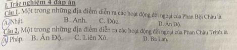 Trăc nghiệm 4 đáp ản
Câu 1. Một trong những địa điễm diễn ra các hoạt động đổi ngoại của Phan Bội Châu là
A Nhật. B. Anh. C. Đức. D. Ấn Độ.
âu 2. Một trong những địa điểm diễn ra các hoạt động đối ngoại của Phan Châu Trinh là
A Pháp. B. Ấn Độ. C. Liên Xô, D. Ba Lan.