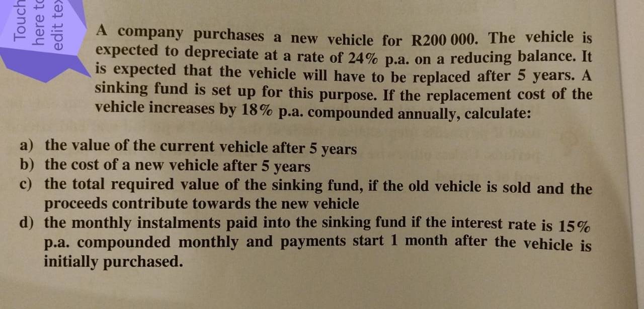 A company purchases a new vehicle for R200 000. The vehicle is 
expected to depreciate at a rate of 24% p.a. on a reducing balance. It 
is expected that the vehicle will have to be replaced after 5 years. A 
sinking fund is set up for this purpose. If the replacement cost of the 
vehicle increases by 18% p.a. compounded annually, calculate: 
a) the value of the current vehicle after 5 years
b) the cost of a new vehicle after 5 years
c) the total required value of the sinking fund, if the old vehicle is sold and the 
proceeds contribute towards the new vehicle 
d) the monthly instalments paid into the sinking fund if the interest rate is 15%
p.a. compounded monthly and payments start 1 month after the vehicle is 
initially purchased.