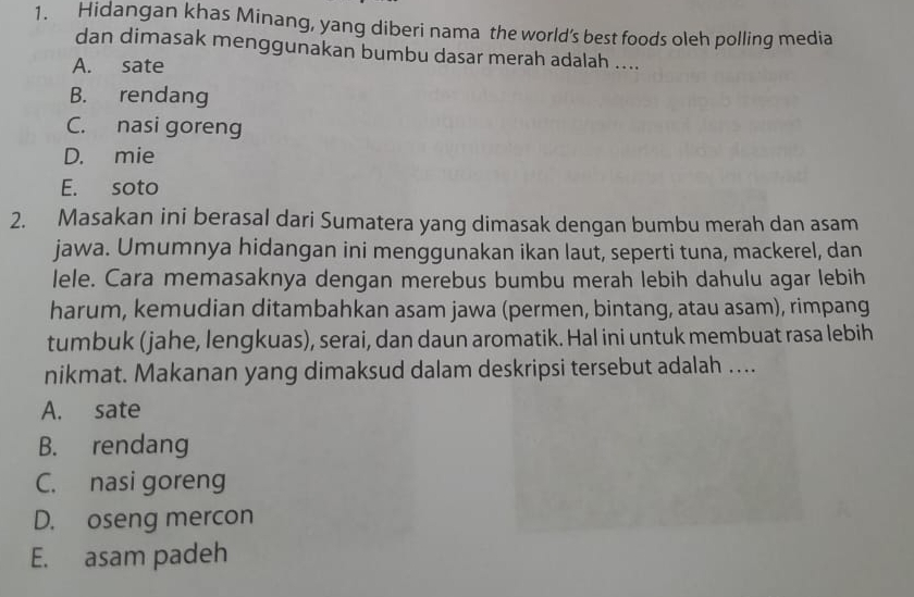 Hidangan khas Minang, yang diberi nama the world’s best foods oleh polling media
dan dimasak menggunakan bumbu dasar merah adalah ....
A. sate
B. rendang
C. nasi goreng
D. mie
E. soto
2. Masakan ini berasal dari Sumatera yang dimasak dengan bumbu merah dan asam
jawa. Umumnya hidangan ini menggunakan ikan laut, seperti tuna, mackerel, dan
lele. Cara memasaknya dengan merebus bumbu merah lebih dahulu agar lebih
harum, kemudian ditambahkan asam jawa (permen, bintang, atau asam), rimpang
tumbuk (jahe, lengkuas), serai, dan daun aromatik. Hal ini untuk membuat rasa lebih
nikmat. Makanan yang dimaksud dalam deskripsi tersebut adalah ....
A. sate
B. rendang
C. nasi goreng
D. oseng mercon
E. asam padeh