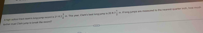 A high school track team's long jump record is 21ft2 3/4 in. This year, Clark's best long jump is 20 ft 7 1/2 in. If long jumps are measured to the nearest quarter inch, how much 
farther must Clark jump to break the record?