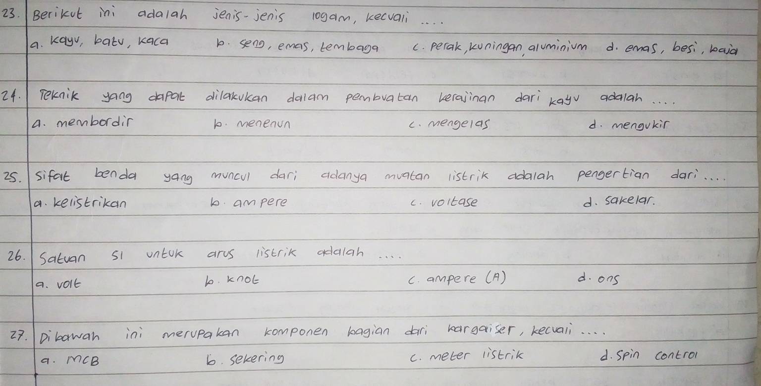 (Berikut ini adalah jenis-jenis 10gam, kecvali_
a. kayv, batv, kaca b. seng, emas, tembaga c. perak, kuningan, aluminium d. emas, besi, baid
24. 1 Teknik yang dapat dilakukan dalam pembratan verajinan dari kayv adalah. . .
A. membordin 10. menenun c. mengelas d. mengukir
25. sifat benda yang muncul dari adanya mvatan listrik adalah pengertian dari. . .
a. kelistrikan b. ampere c. voltase d. sakelar.
26. /Satuan s1 untok arus listrik adalah. . . .
a. volt l0. knot c. ampere (A) d. ons
27. Dibawan ini merupakan componen bagian dari bargaiser, kecvali. . . .
a. MCB 6. sekering c. meter listrik d. Spin contron