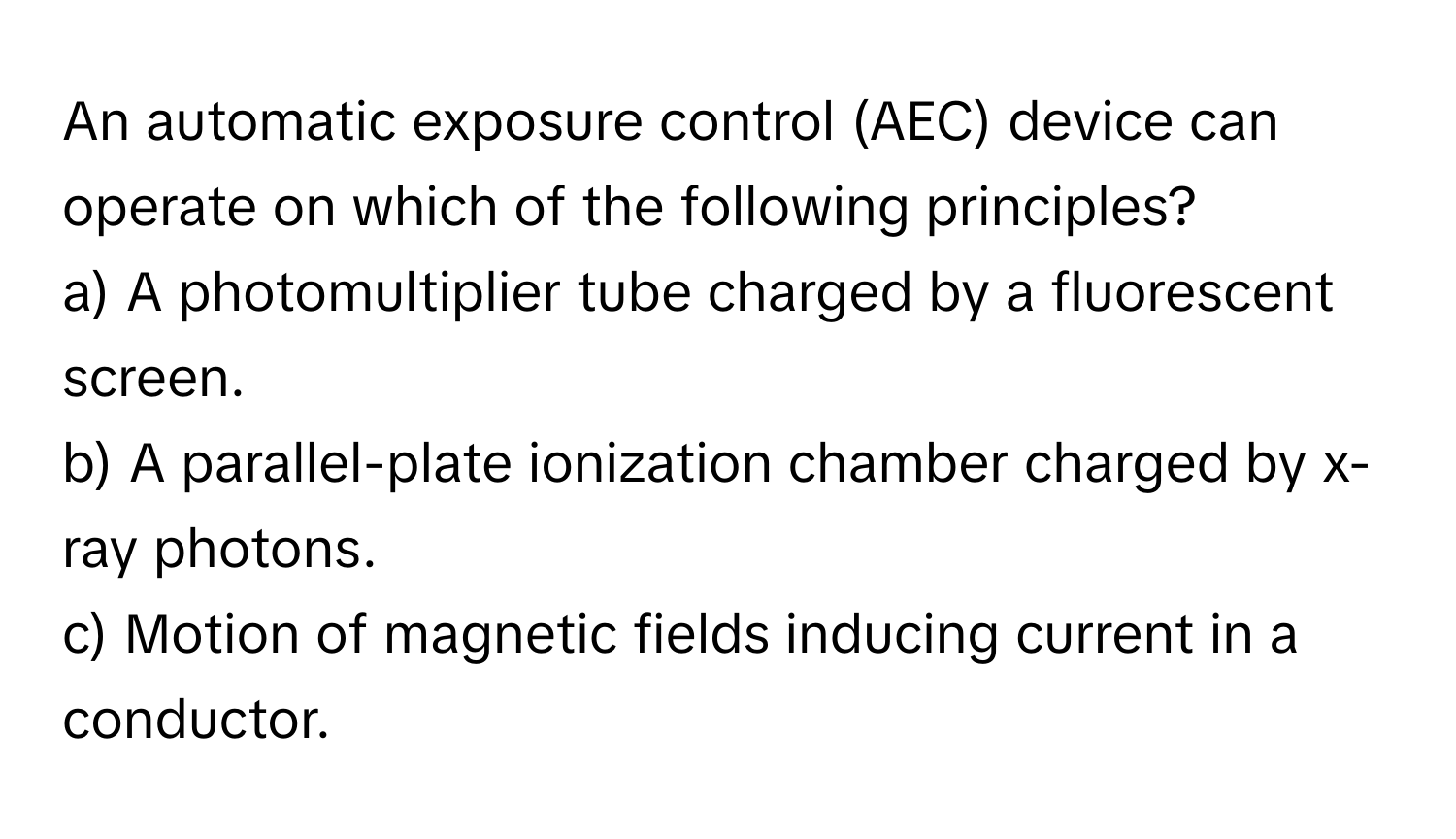 An automatic exposure control (AEC) device can operate on which of the following principles?

a) A photomultiplier tube charged by a fluorescent screen.
b) A parallel-plate ionization chamber charged by x-ray photons.
c) Motion of magnetic fields inducing current in a conductor.