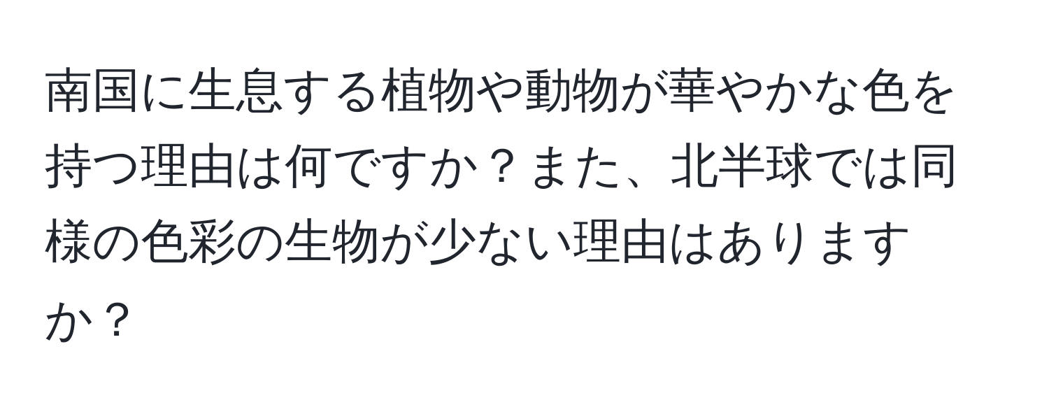 南国に生息する植物や動物が華やかな色を持つ理由は何ですか？また、北半球では同様の色彩の生物が少ない理由はありますか？