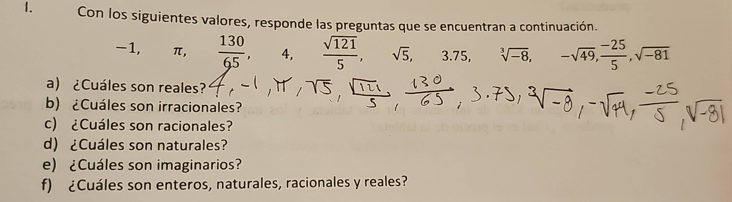 Con los siguientes valores, responde las preguntas que se encuentran a continuación.
-1, π,  130/65 , 4,
 sqrt(121)/5 , sqrt(5), 3.75, sqrt[3](-8), -sqrt(49),  (-25)/5 , sqrt(-81)
a) ¿Cuáles son reales? 
b) ¿Cuáles son irracionales? 
c) ¿Cuáles son racionales? 
d) ¿Cuáles son naturales? 
e) ¿Cuáles son imaginarios? 
f) ¿Cuáles son enteros, naturales, racionales y reales?