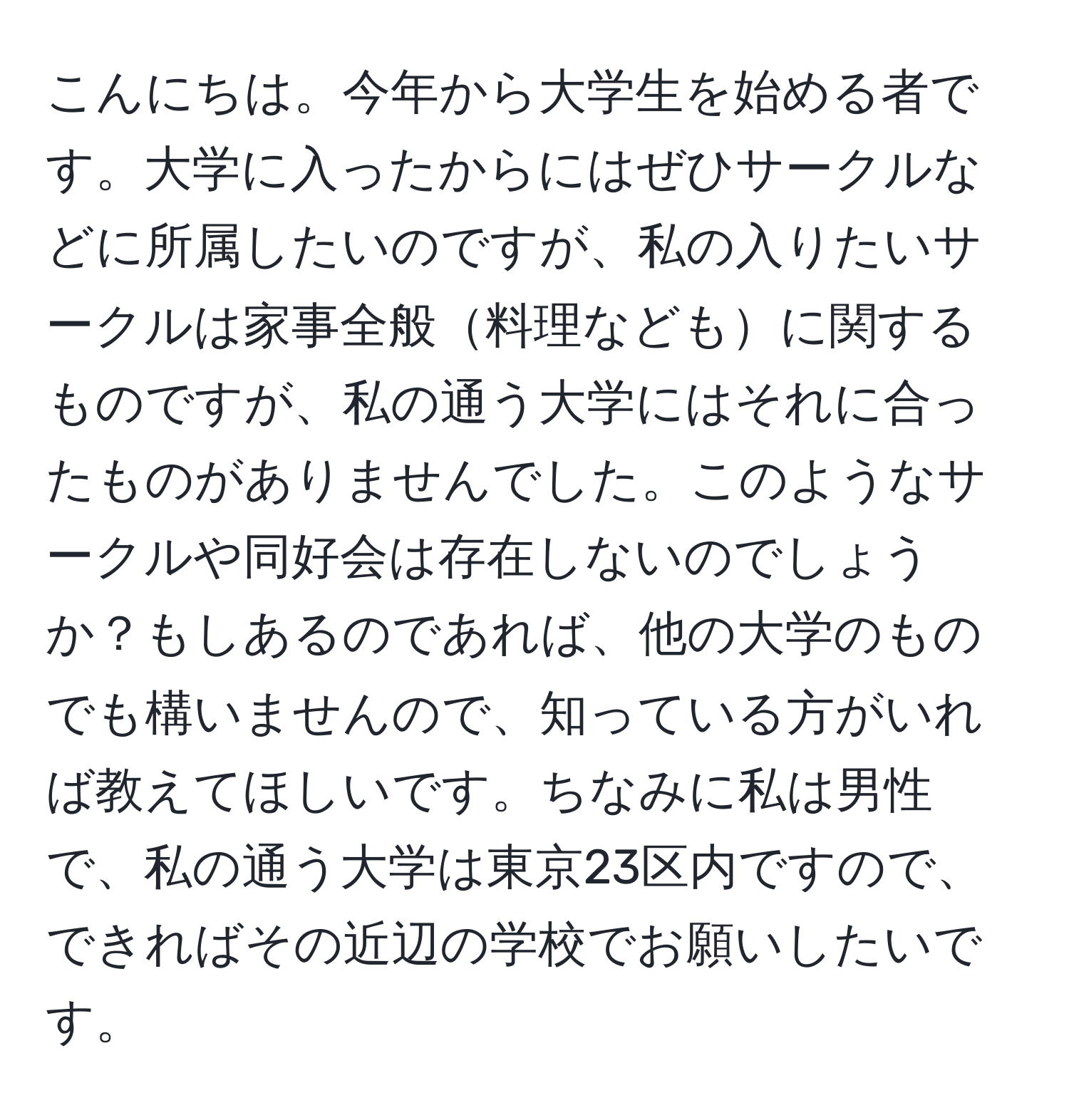 こんにちは。今年から大学生を始める者です。大学に入ったからにはぜひサークルなどに所属したいのですが、私の入りたいサークルは家事全般料理などもに関するものですが、私の通う大学にはそれに合ったものがありませんでした。このようなサークルや同好会は存在しないのでしょうか？もしあるのであれば、他の大学のものでも構いませんので、知っている方がいれば教えてほしいです。ちなみに私は男性で、私の通う大学は東京23区内ですので、できればその近辺の学校でお願いしたいです。